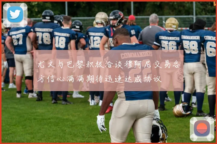 尤文与巴黎积极洽谈穆阿尼交易各方信心满满期待迅速达成协议