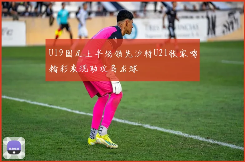 U19国足上半场领先沙特U21张家鸣精彩表现助攻乌龙球