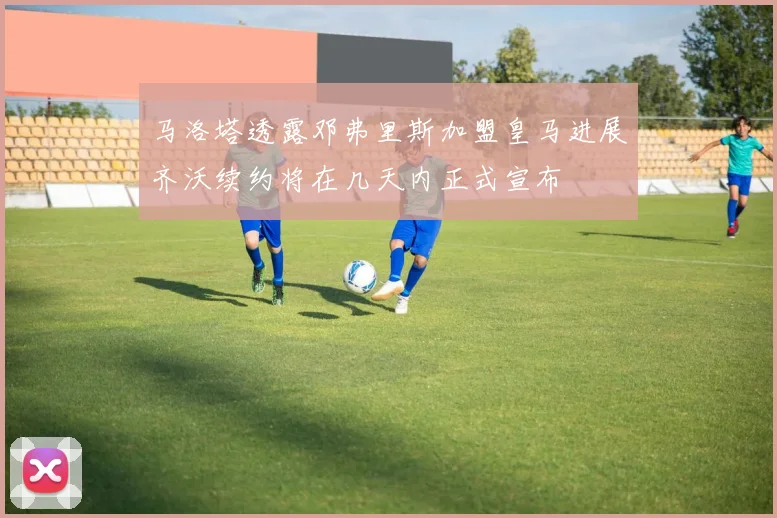 马洛塔透露邓弗里斯加盟皇马进展齐沃续约将在几天内正式宣布