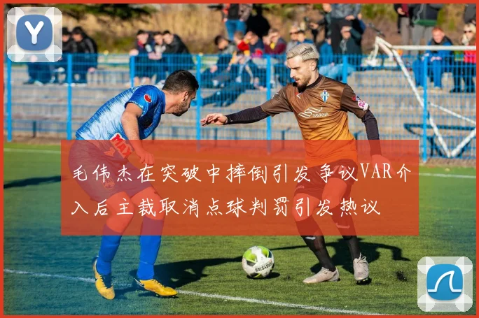 毛伟杰在突破中摔倒引发争议VAR介入后主裁取消点球判罚引发热议