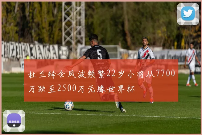 杜兰转会风波频繁22岁小将从7700万跌至2500万无缘世界杯
