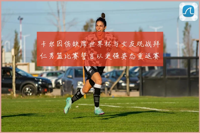 卡尔因伤缺席世界杯与女友观战拜仁男篮比赛誓言以更强姿态重返赛场