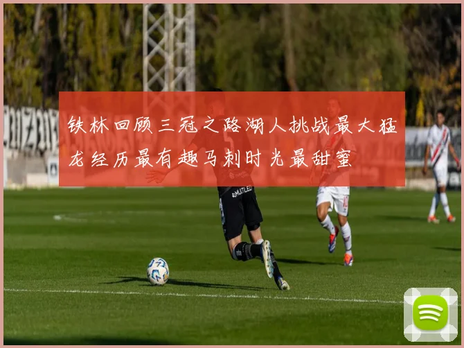 铁林回顾三冠之路湖人挑战最大猛龙经历最有趣马刺时光最甜蜜