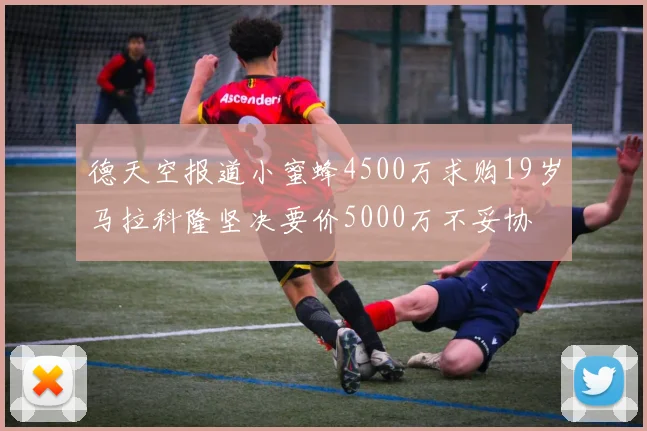 德天空报道小蜜蜂4500万求购19岁马拉科隆坚决要价5000万不妥协