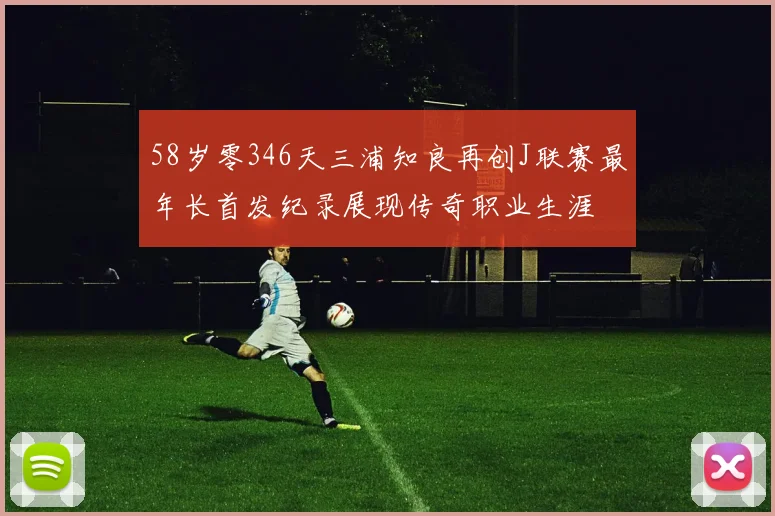 58岁零346天三浦知良再创J联赛最年长首发纪录展现传奇职业生涯