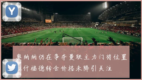 奥纳纳仍在争夺曼联主力门将位置拉什福德转会价格未降引关注