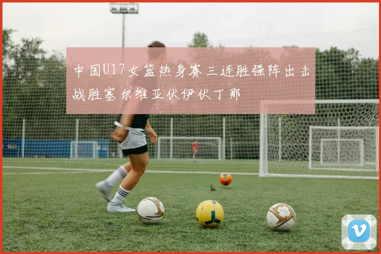 中国U17女篮热身赛三连胜强阵出击战胜塞尔维亚伏伊伏丁那