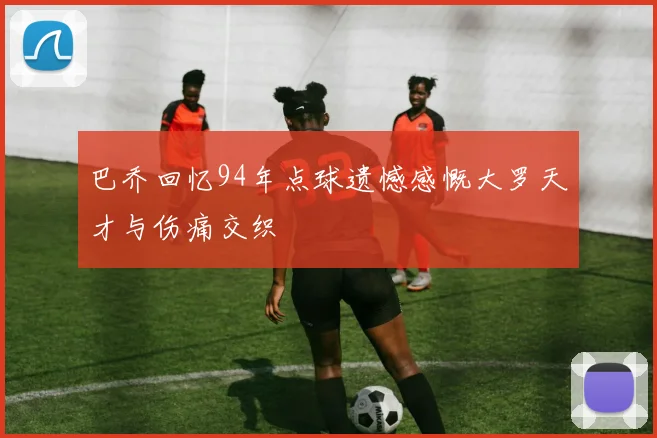 巴乔回忆94年点球遗憾感慨大罗天才与伤痛交织