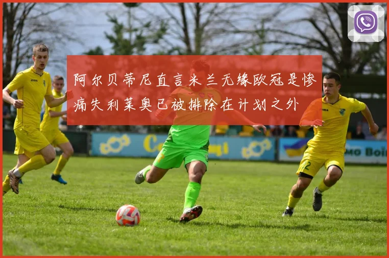 阿尔贝蒂尼直言米兰无缘欧冠是惨痛失利莱奥已被排除在计划之外