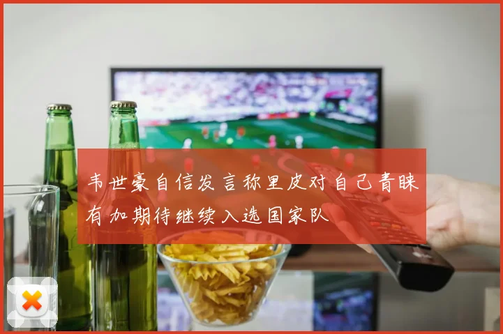 韦世豪自信发言称里皮对自己青睐有加期待继续入选国家队