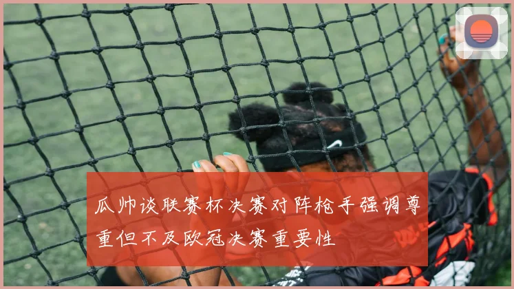 瓜帅谈联赛杯决赛对阵枪手强调尊重但不及欧冠决赛重要性