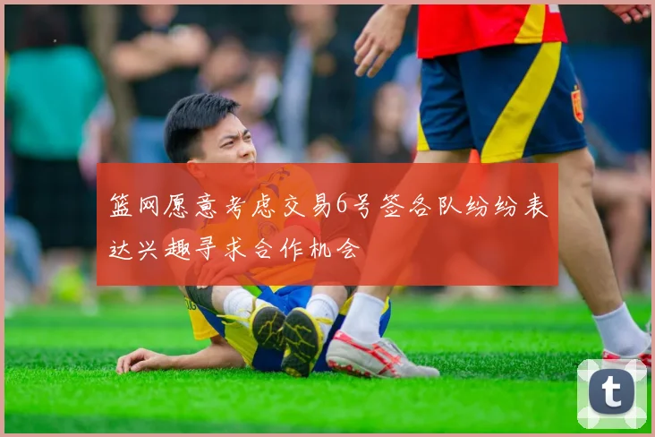 篮网愿意考虑交易6号签各队纷纷表达兴趣寻求合作机会