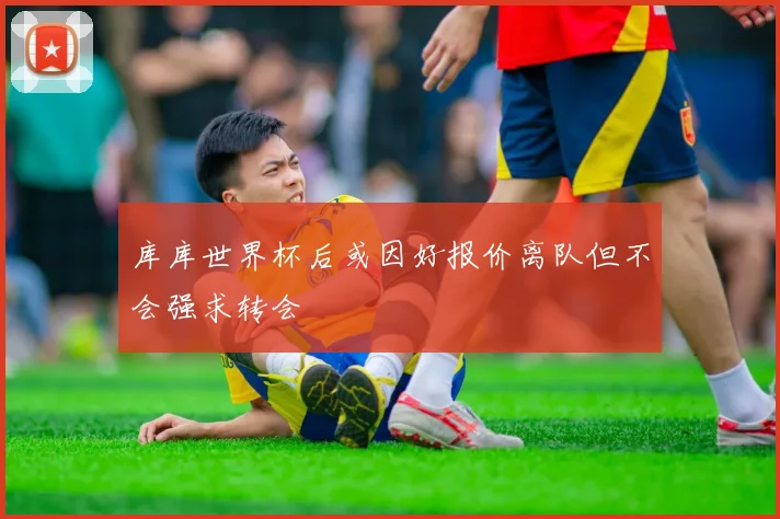 库库世界杯后或因好报价离队但不会强求转会