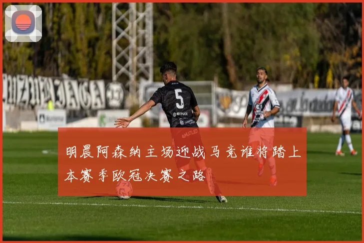 明晨阿森纳主场迎战马竞谁将踏上本赛季欧冠决赛之路