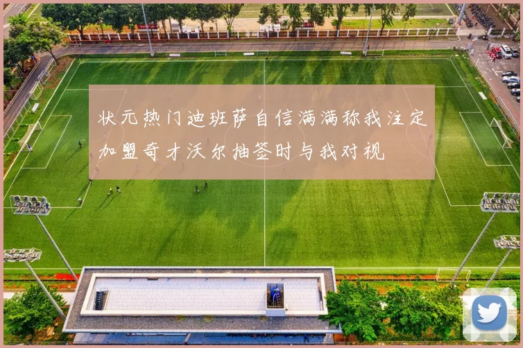 状元热门迪班萨自信满满称我注定加盟奇才沃尔抽签时与我对视