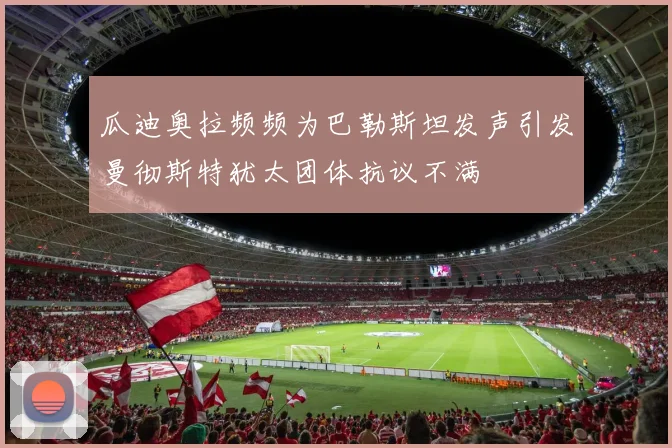 瓜迪奥拉频频为巴勒斯坦发声引发曼彻斯特犹太团体抗议不满