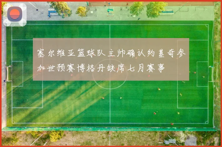 塞尔维亚篮球队主帅确认约基奇参加世预赛博格丹缺席七月赛事