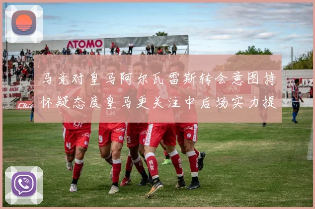 马竞对皇马阿尔瓦雷斯转会意图持怀疑态度皇马更关注中后场实力提升
