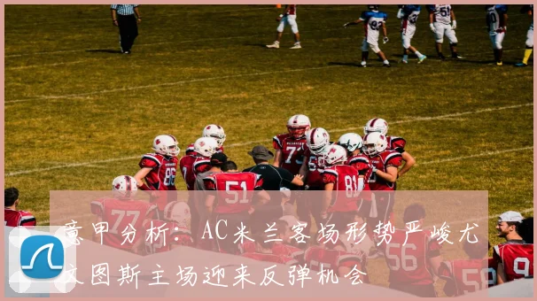 意甲分析：AC米兰客场形势严峻尤文图斯主场迎来反弹机会
