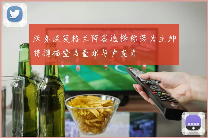 沃克谈英格兰阵容选择称若为主帅将携福登马奎尔与卢克肖