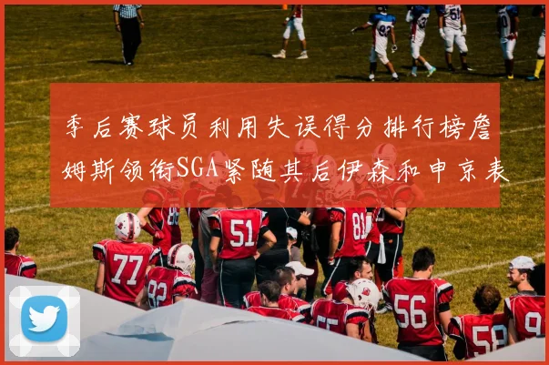 季后赛球员利用失误得分排行榜詹姆斯领衔SGA紧随其后伊森和申京表现不俗