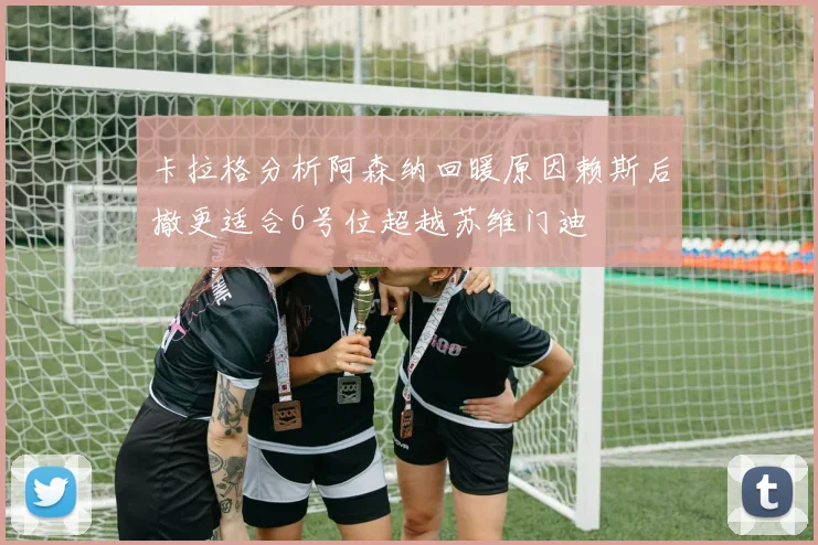 卡拉格分析阿森纳回暖原因赖斯后撤更适合6号位超越苏维门迪