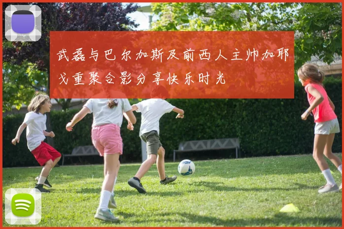 武磊与巴尔加斯及前西人主帅加耶戈重聚合影分享快乐时光