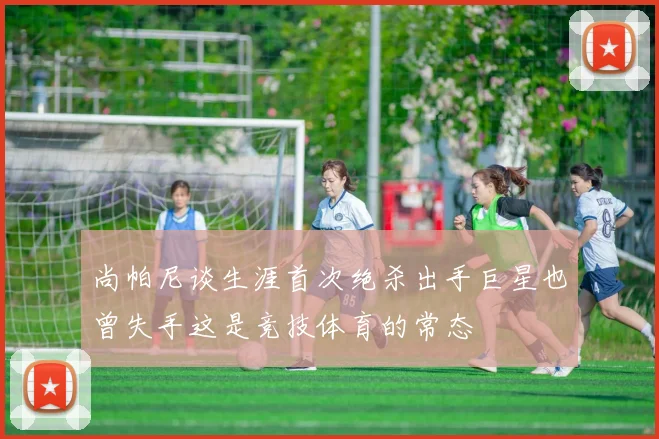 尚帕尼谈生涯首次绝杀出手巨星也曾失手这是竞技体育的常态