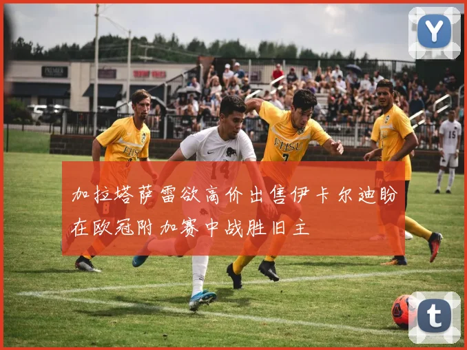 加拉塔萨雷欲高价出售伊卡尔迪盼在欧冠附加赛中战胜旧主