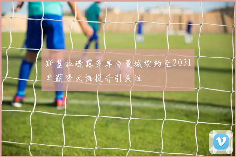 斯基拉透露多库与曼城续约至2031年薪资大幅提升引关注